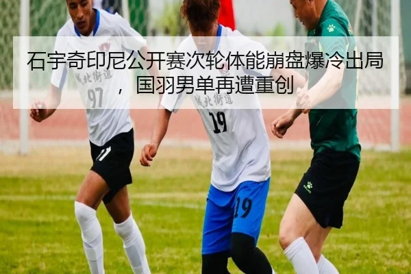 石宇奇印尼公开赛次轮体能崩盘爆冷出局，国羽男单再遭重创
